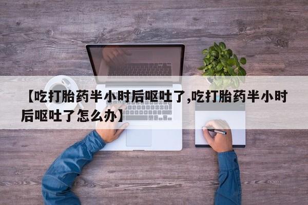 堕胎药怎么购买【吃打胎药半小时后呕吐了,吃打胎药半小时后呕吐了怎么办】