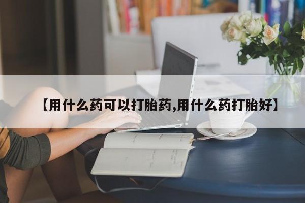 堕胎药怎么购买【用什么药可以打胎药,用什么药打胎好】