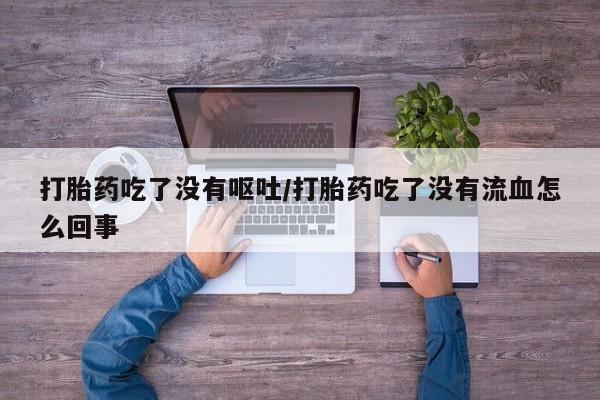堕胎药怎么购买打胎药吃了没有呕吐/打胎药吃了没有流血怎么回事