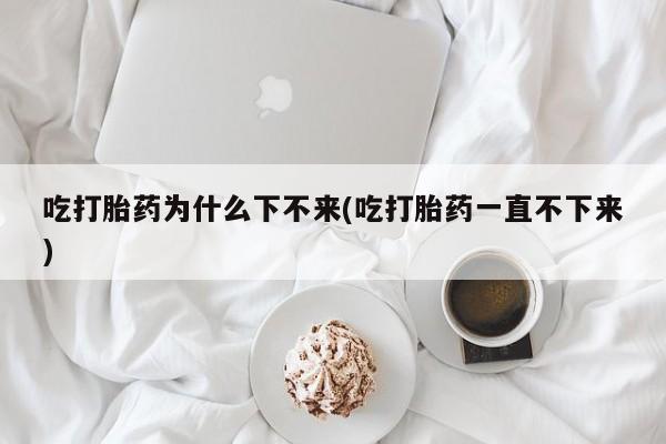 堕胎药怎么购买吃打胎药为什么下不来(吃打胎药一直不下来)