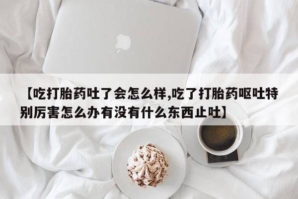 堕胎药怎么购买【吃打胎药吐了会怎么样,吃了打胎药呕吐特别厉害怎么办有没有什么东西止吐】