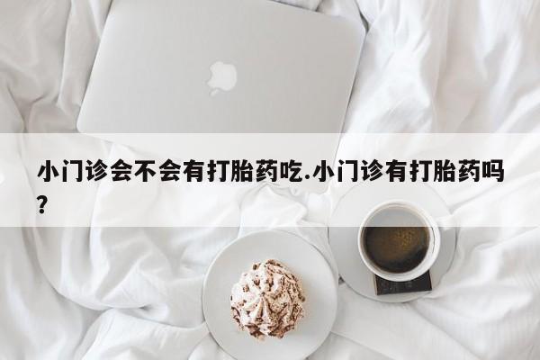 堕胎药怎么购买小门诊会不会有打胎药吃.小门诊有打胎药吗？