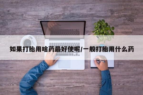堕胎药怎么购买如果打胎用啥药最好使呢/一般打胎用什么药