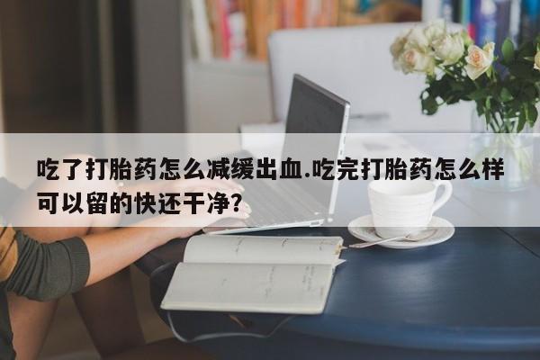 堕胎药怎么购买吃了打胎药怎么减缓出血.吃完打胎药怎么样可以留的快还干净？