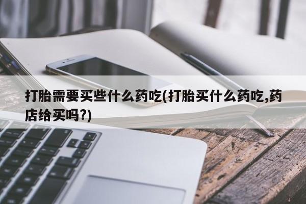 堕胎药怎么购买打胎需要买些什么药吃(打胎买什么药吃,药店给买吗?)