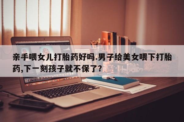 堕胎药怎么购买亲手喂女儿打胎药好吗.男子给美女喂下打胎药,下一刻孩子就不保了？