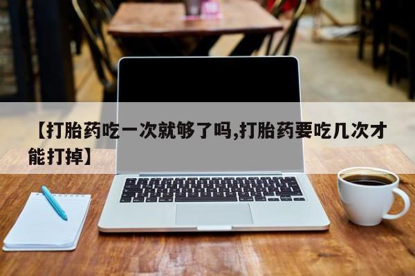 堕胎药怎么购买【打胎药吃一次就够了吗,打胎药要吃几次才能打掉】