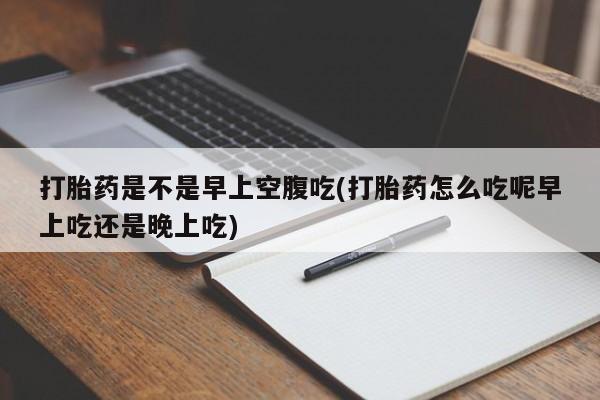 堕胎药怎么购买打胎药是不是早上空腹吃(打胎药怎么吃呢早上吃还是晚上吃)