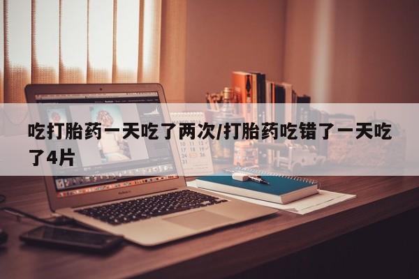 堕胎药怎么购买吃打胎药一天吃了两次/打胎药吃错了一天吃了4片