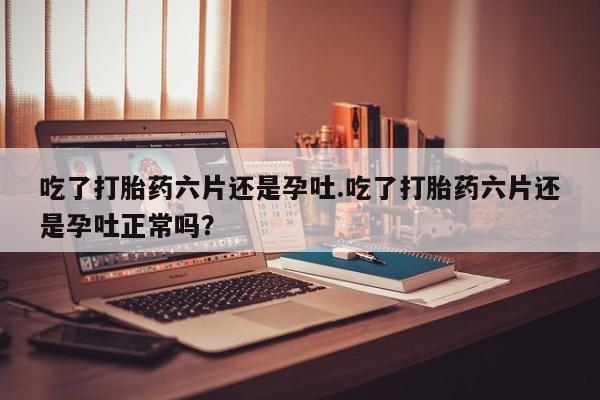 堕胎药怎么购买吃了打胎药六片还是孕吐.吃了打胎药六片还是孕吐正常吗？