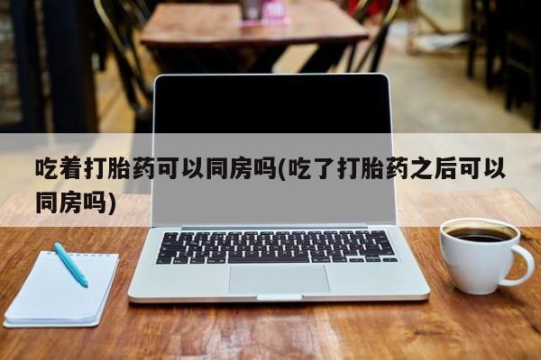 堕胎药怎么购买吃着打胎药可以同房吗(吃了打胎药之后可以同房吗)