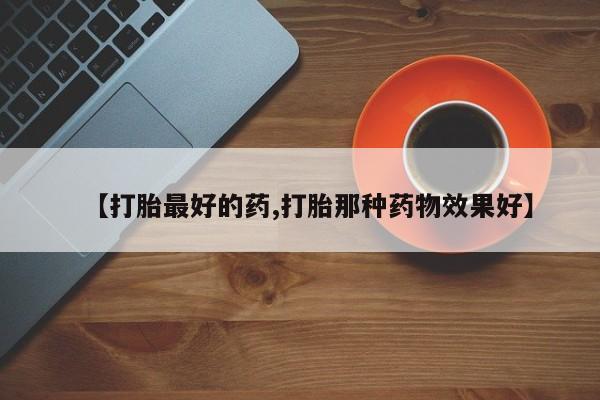 堕胎药怎么购买【打胎最好的药,打胎那种药物效果好】