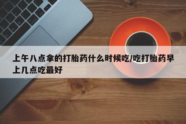 堕胎药怎么购买上午八点拿的打胎药什么时候吃/吃打胎药早上几点吃最好