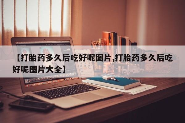 堕胎药怎么购买【打胎药多久后吃好呢图片,打胎药多久后吃好呢图片大全】