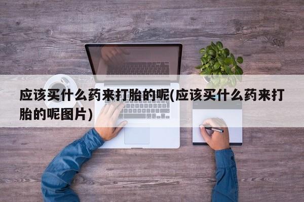 堕胎药怎么购买应该买什么药来打胎的呢(应该买什么药来打胎的呢图片)