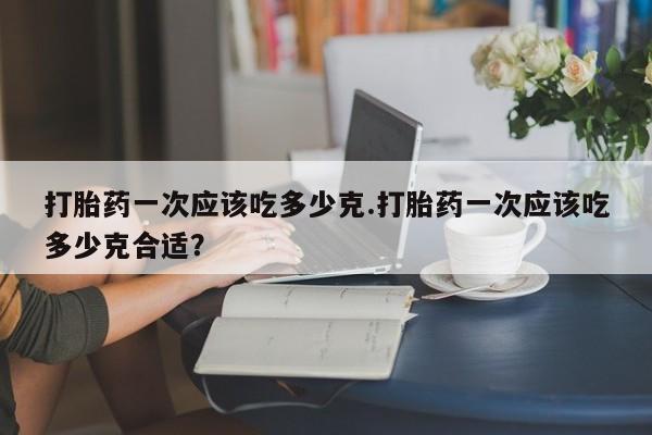 堕胎药怎么购买打胎药一次应该吃多少克.打胎药一次应该吃多少克合适?