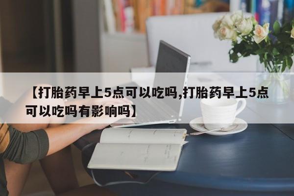 堕胎药怎么购买【打胎药早上5点可以吃吗,打胎药早上5点可以吃吗有影响吗】