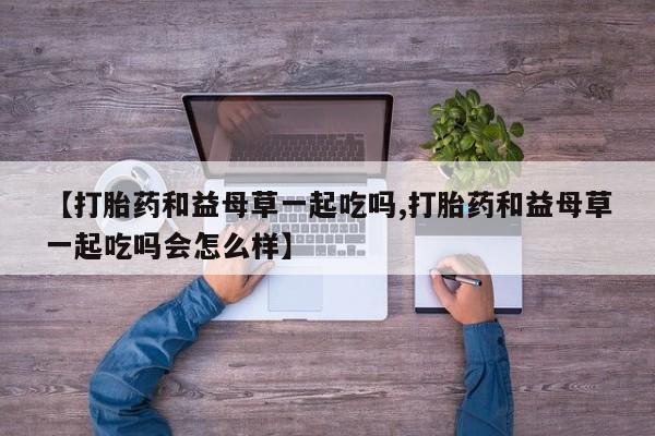 堕胎药怎么购买【打胎药和益母草一起吃吗,打胎药和益母草一起吃吗会怎么样】