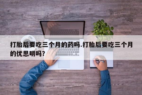 堕胎药怎么购买打胎后要吃三个月的药吗.打胎后要吃三个月的优思明吗?