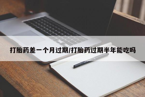 堕胎药怎么购买打胎药差一个月过期/打胎药过期半年能吃吗