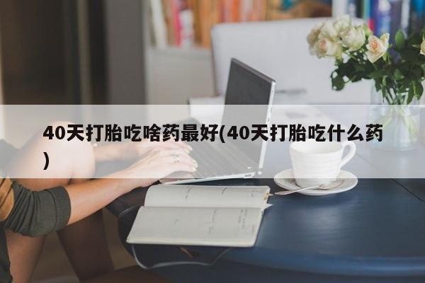 堕胎药怎么购买40天打胎吃啥药最好(40天打胎吃什么药)