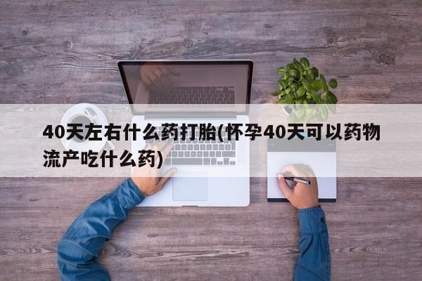 堕胎药怎么购买40天左右什么药打胎(怀孕40天可以药物流产吃什么药)