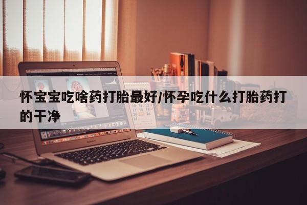 堕胎药怎么购买怀宝宝吃啥药打胎最好/怀孕吃什么打胎药打的干净