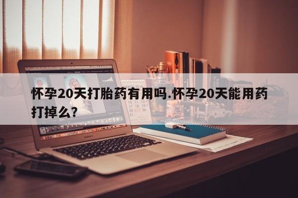 堕胎药怎么购买怀孕20天打胎药有用吗.怀孕20天能用药打掉么？