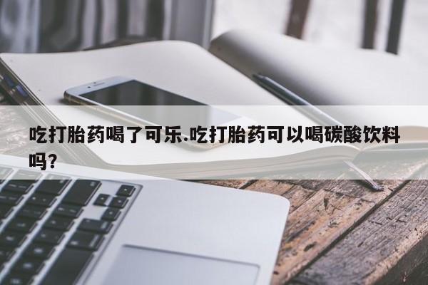 堕胎药怎么购买吃打胎药喝了可乐.吃打胎药可以喝碳酸饮料吗?