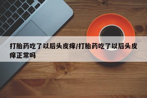 堕胎药怎么购买打胎药吃了以后头皮痒/打胎药吃了以后头皮痒正常吗