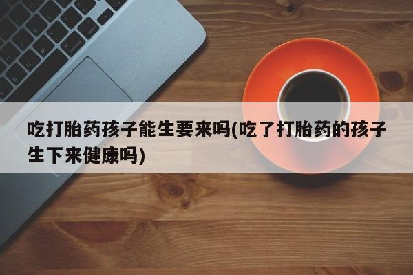 堕胎药怎么购买吃打胎药孩子能生要来吗(吃了打胎药的孩子生下来健康吗)