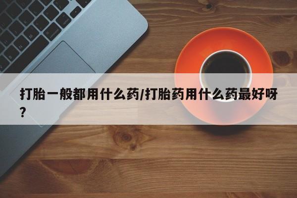 堕胎药怎么购买打胎一般都用什么药/打胎药用什么药最好呀?