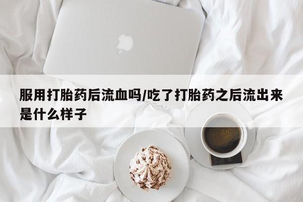 堕胎药怎么购买服用打胎药后流血吗/吃了打胎药之后流出来是什么样子