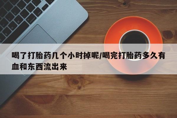 堕胎药怎么购买喝了打胎药几个小时掉呢/喝完打胎药多久有血和东西流出来