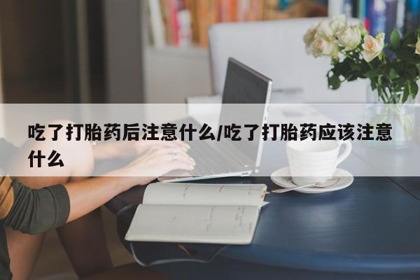 堕胎药怎么购买吃了打胎药后注意什么/吃了打胎药应该注意什么