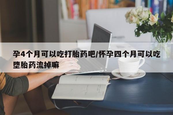 堕胎药怎么购买孕4个月可以吃打胎药吧/怀孕四个月可以吃堕胎药流掉嘛