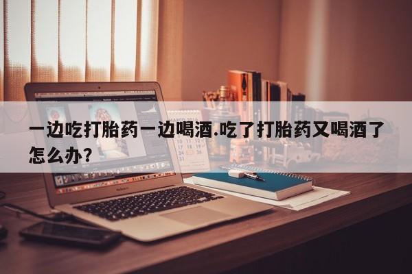 堕胎药怎么购买一边吃打胎药一边喝酒.吃了打胎药又喝酒了怎么办？