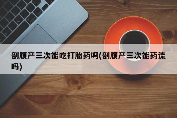 堕胎药怎么购买剖腹产三次能吃打胎药吗(剖腹产三次能药流吗)