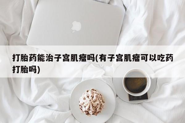 堕胎药怎么购买打胎药能治子宫肌瘤吗(有子宫肌瘤可以吃药打胎吗)