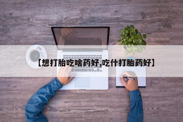 堕胎药怎么购买【想打胎吃啥药好,吃什打胎药好】