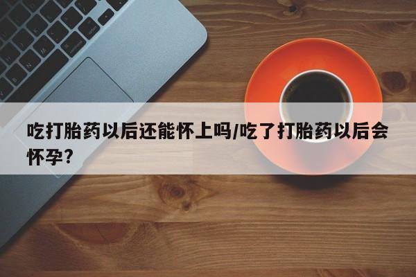 堕胎药怎么购买吃打胎药以后还能怀上吗/吃了打胎药以后会怀孕?