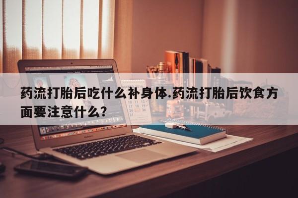 堕胎药怎么购买药流打胎后吃什么补身体.药流打胎后饮食方面要注意什么？