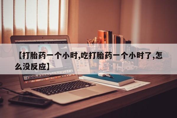 堕胎药怎么购买【打胎药一个小时,吃打胎药一个小时了,怎么没反应】