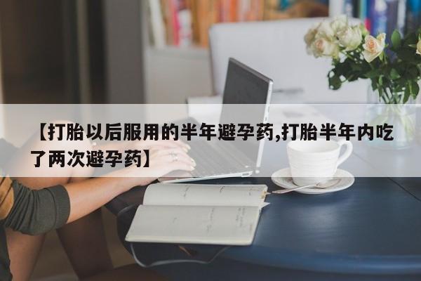 堕胎药怎么购买【打胎以后服用的半年避孕药,打胎半年内吃了两次避孕药】