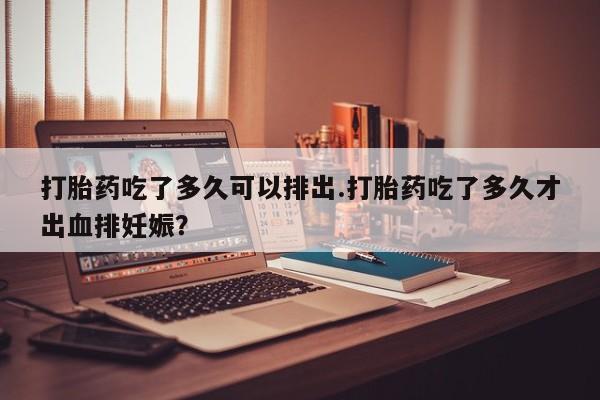 堕胎药怎么购买打胎药吃了多久可以排出.打胎药吃了多久才出血排妊娠？