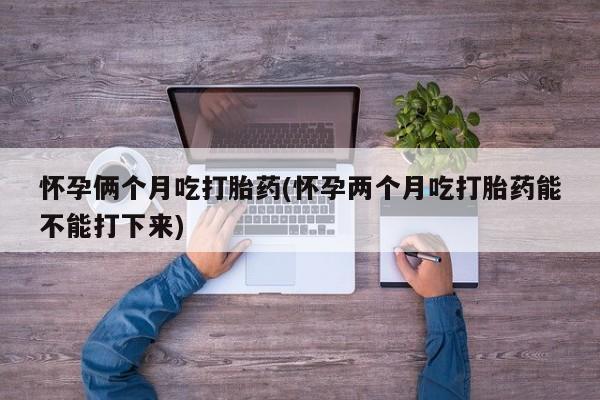 堕胎药怎么购买怀孕俩个月吃打胎药(怀孕两个月吃打胎药能不能打下来)