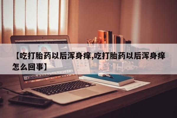 堕胎药怎么购买【吃打胎药以后浑身痒,吃打胎药以后浑身痒怎么回事】
