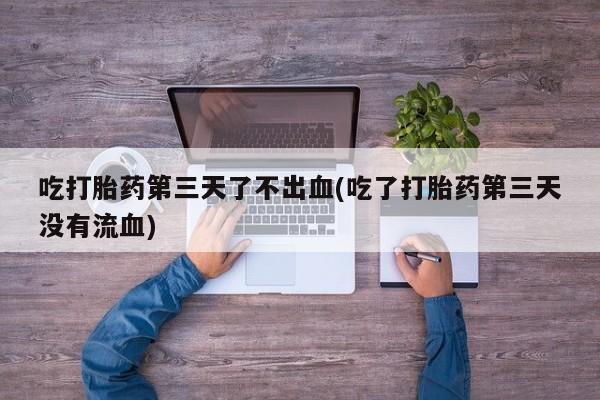 堕胎药怎么购买吃打胎药第三天了不出血(吃了打胎药第三天没有流血)