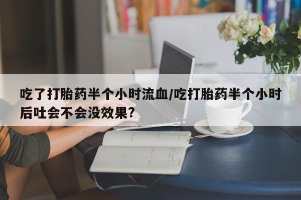 堕胎药怎么购买吃了打胎药半个小时流血/吃打胎药半个小时后吐会不会没效果?