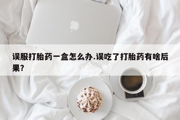 堕胎药怎么购买误服打胎药一盒怎么办.误吃了打胎药有啥后果？